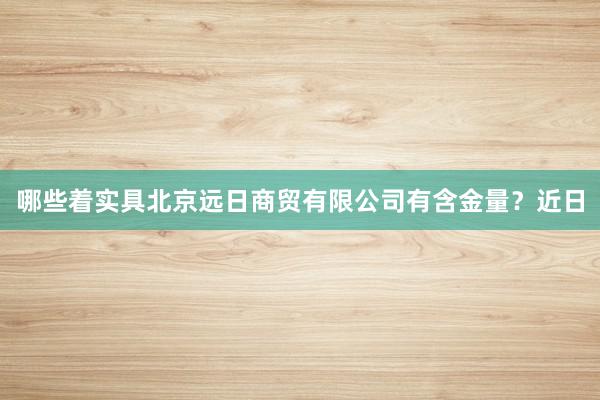 哪些着实具北京远日商贸有限公司有含金量?近日